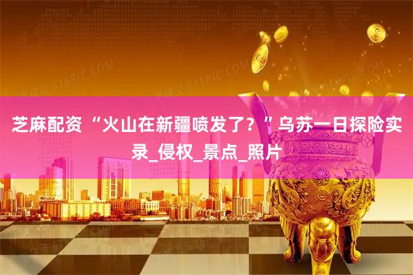 芝麻配资 “火山在新疆喷发了？”乌苏一日探险实录_侵权_景点_照片