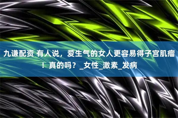 九谦配资 有人说，爱生气的女人更容易得子宫肌瘤！真的吗？_女性_激素_发病