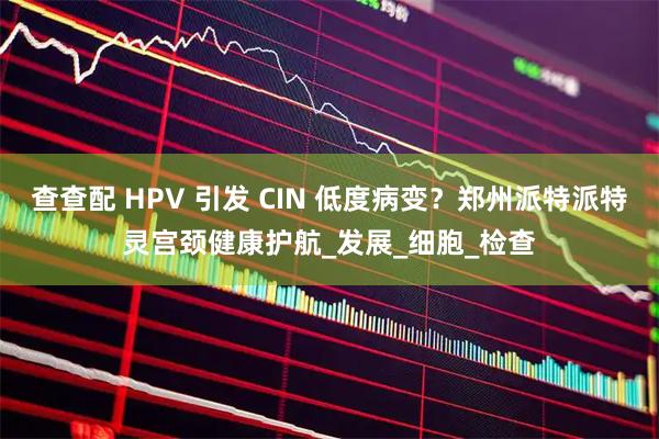 查查配 HPV 引发 CIN 低度病变？郑州派特派特灵宫颈健康护航_发展_细胞_检查