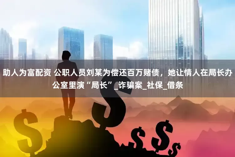 助人为富配资 公职人员刘某为偿还百万赌债，她让情人在局长办公室里演“局长”_诈骗案_社保_借条