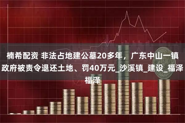 楠希配资 非法占地建公墓20多年，广东中山一镇政府被责令退还土地、罚40万元_沙溪镇_建设_福泽