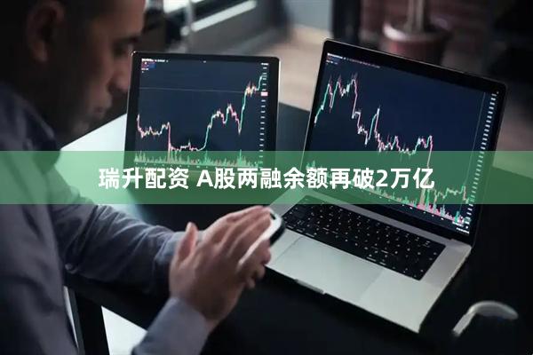 瑞升配资 A股两融余额再破2万亿