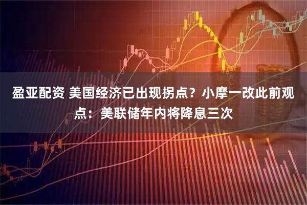 盈亚配资 美国经济已出现拐点？小摩一改此前观点：美联储年内将降息三次