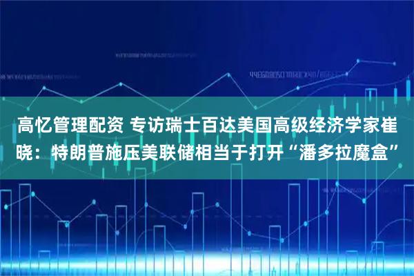 高忆管理配资 专访瑞士百达美国高级经济学家崔晓：特朗普施压美联储相当于打开“潘多拉魔盒”