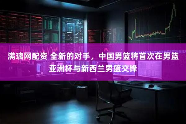 满璃网配资 全新的对手，中国男篮将首次在男篮亚洲杯与新西兰男篮交锋