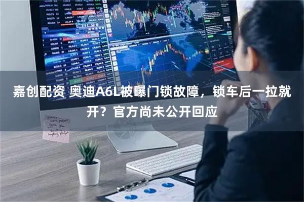 嘉创配资 奥迪A6L被曝门锁故障，锁车后一拉就开？官方尚未公开回应