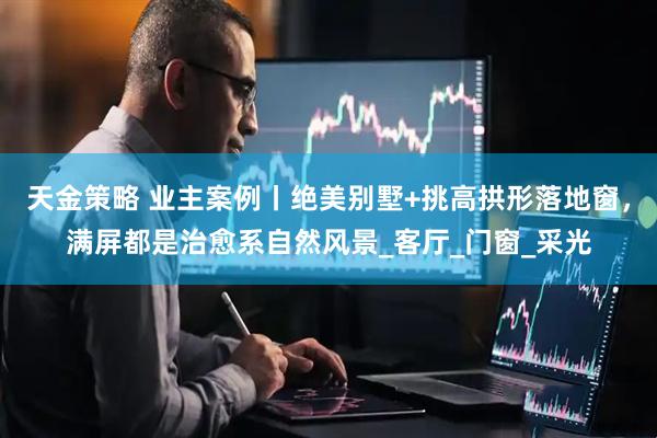 天金策略 业主案例丨绝美别墅+挑高拱形落地窗，满屏都是治愈系自然风景_客厅_门窗_采光