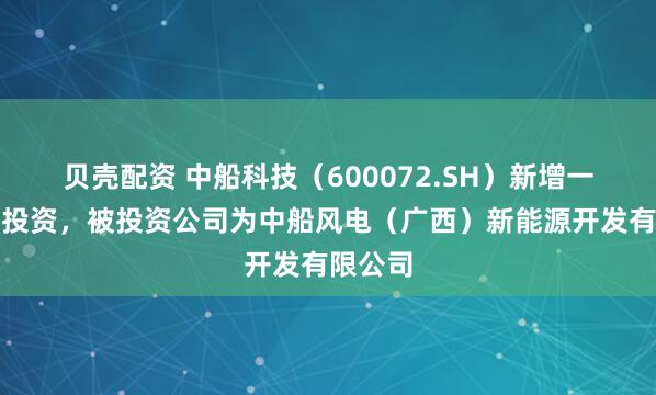 贝壳配资 中船科技（600072.SH）新增一起对外投资，被投资公司为中船风电（广西）新能源开发有限公司