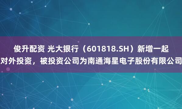 俊升配资 光大银行（601818.SH）新增一起对外投资，被投资公司为南通海星电子股份有限公司