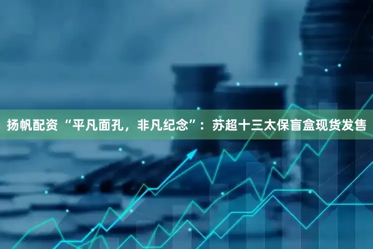 扬帆配资 “平凡面孔，非凡纪念”：苏超十三太保盲盒现货发售