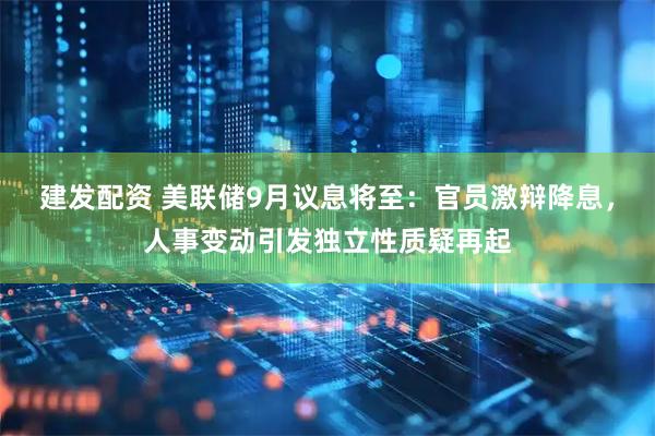 建发配资 美联储9月议息将至：官员激辩降息，人事变动引发独立性质疑再起