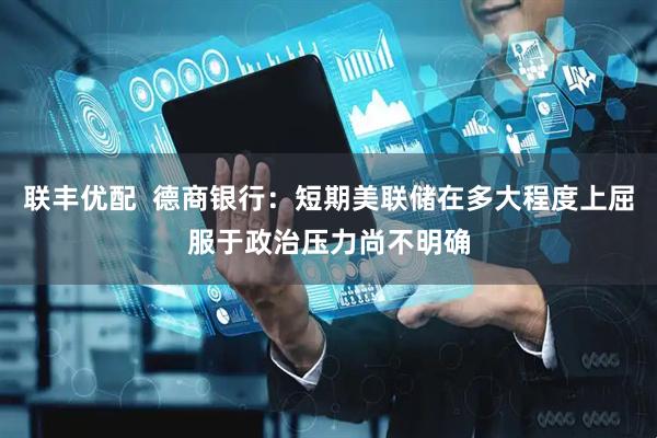 联丰优配  德商银行：短期美联储在多大程度上屈服于政治压力尚不明确