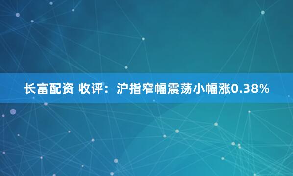 长富配资 收评：沪指窄幅震荡小幅涨0.38%