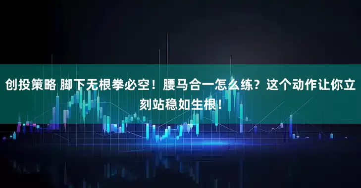 创投策略 脚下无根拳必空！腰马合一怎么练？这个动作让你立刻站稳如生根！