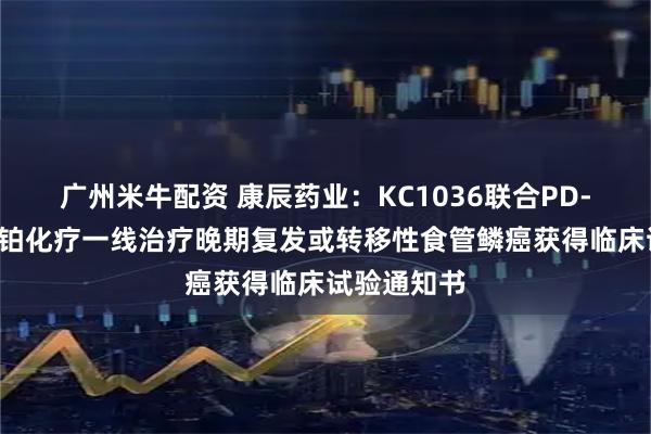 广州米牛配资 康辰药业：KC1036联合PD-1抗体和含铂化疗一线治疗晚期复发或转移性食管鳞癌获得临床试验通知书