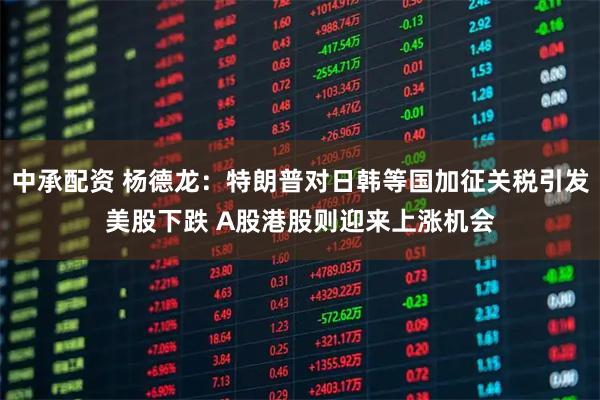 中承配资 杨德龙：特朗普对日韩等国加征关税引发美股下跌 A股港股则迎来上涨机会