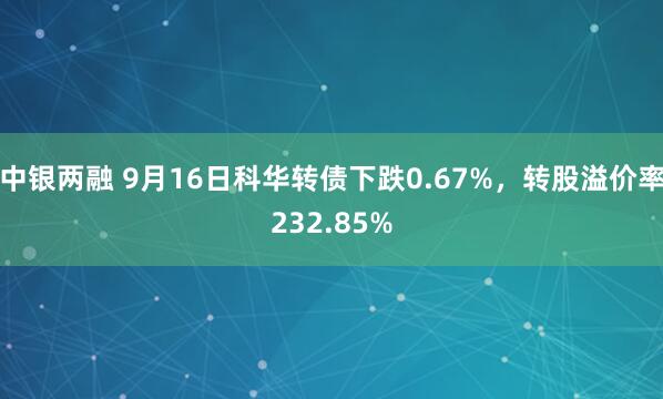 中银两融 9月16日科华转债下跌0.67%,转股溢价率232.85%