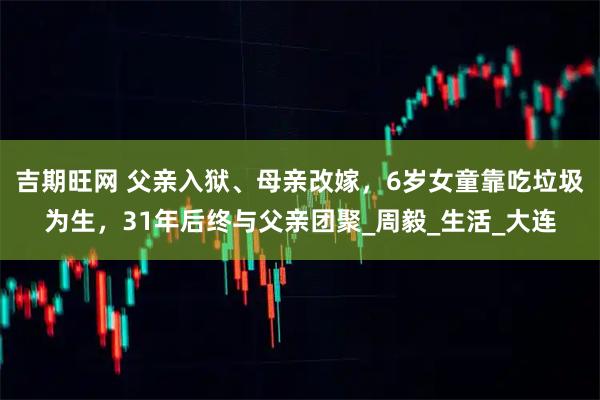 吉期旺网 父亲入狱、母亲改嫁，6岁女童靠吃垃圾为生，31年后终与父亲团聚_周毅_生活_大连
