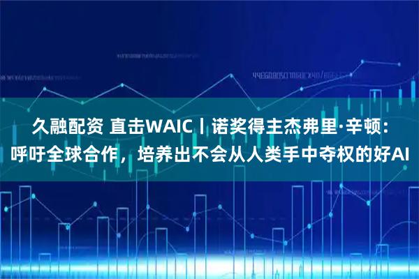 久融配资 直击WAIC丨诺奖得主杰弗里·辛顿：呼吁全球合作，培养出不会从人类手中夺权的好AI