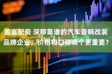 盈富配资 深聊靠谱的汽车音响改装品牌企业，价格和口碑哪个更重要？