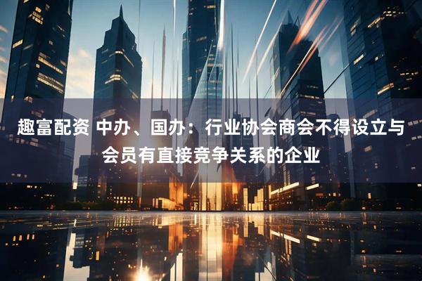 趣富配资 中办、国办：行业协会商会不得设立与会员有直接竞争关系的企业