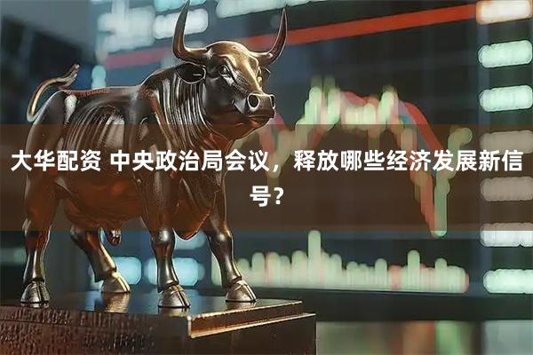 大华配资 中央政治局会议,释放哪些经济发展新信号?