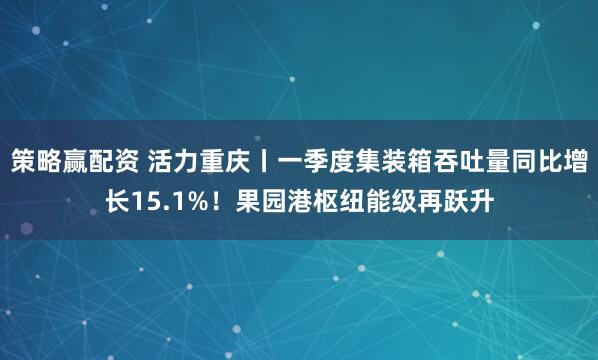 策略赢配资 活力重庆丨一季度集装箱吞吐量同比增长15.1%！果园港枢纽能级再跃升